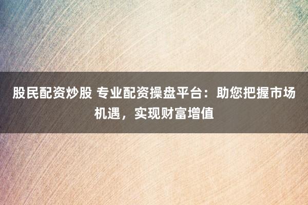股民配资炒股 专业配资操盘平台：助您把握市场机遇，实现财富增值