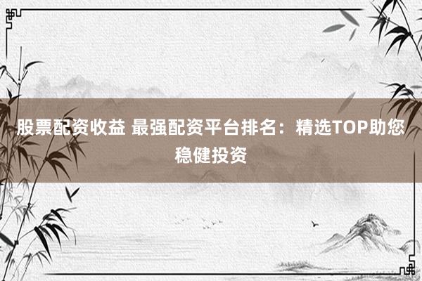 股票配资收益 最强配资平台排名：精选TOP助您稳健投资
