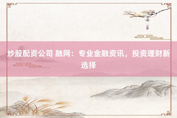 炒股配资公司 融网：专业金融资讯，投资理财新选择
