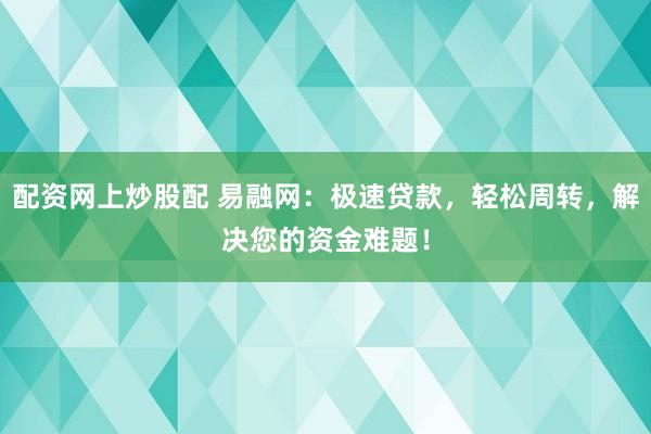 配资网上炒股配 易融网：极速贷款，轻松周转，解决您的资金难题！