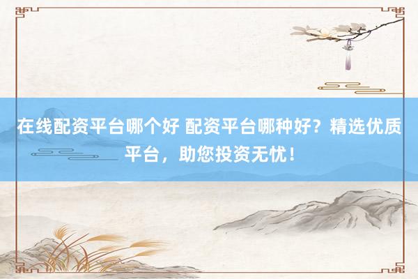 在线配资平台哪个好 配资平台哪种好？精选优质平台，助您投资无忧！