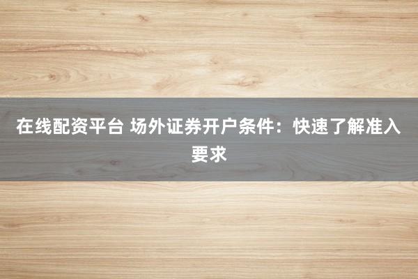 在线配资平台 场外证券开户条件：快速了解准入要求