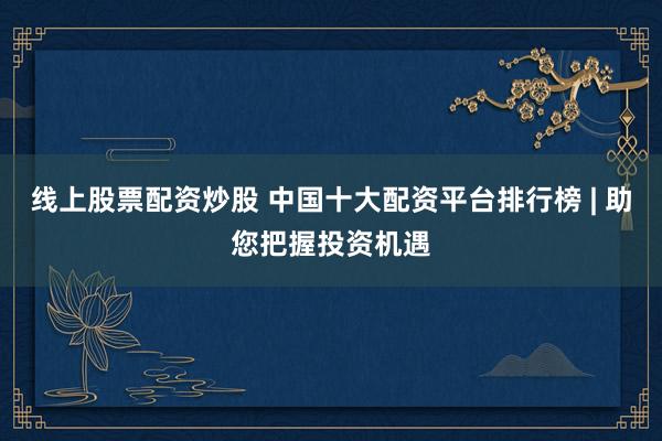 线上股票配资炒股 中国十大配资平台排行榜 | 助您把握投资机遇