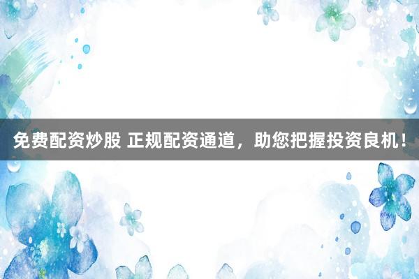 免费配资炒股 正规配资通道，助您把握投资良机！