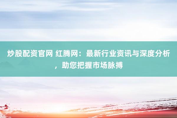 炒股配资官网 红腾网：最新行业资讯与深度分析，助您把握市场脉搏