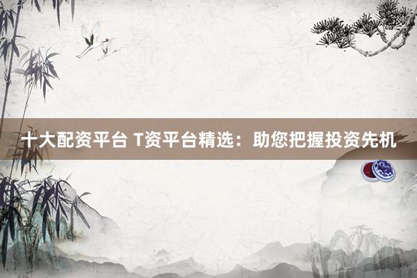 十大配资平台 T资平台精选：助您把握投资先机