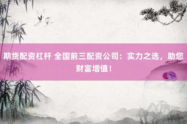 期货配资杠杆 全国前三配资公司：实力之选，助您财富增值！
