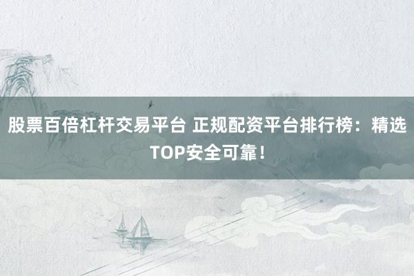 股票百倍杠杆交易平台 正规配资平台排行榜：精选TOP安全可靠！
