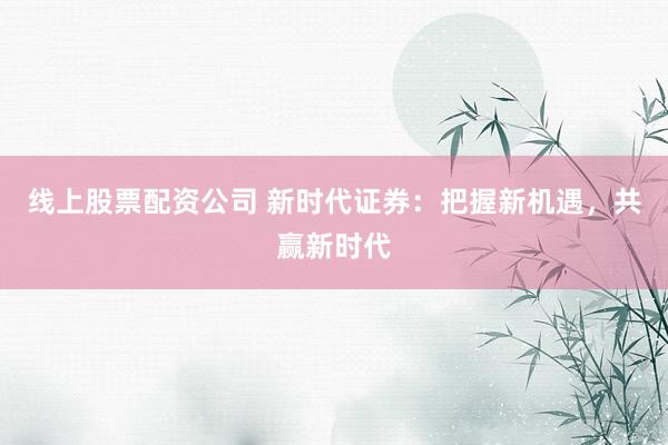 线上股票配资公司 新时代证券：把握新机遇，共赢新时代