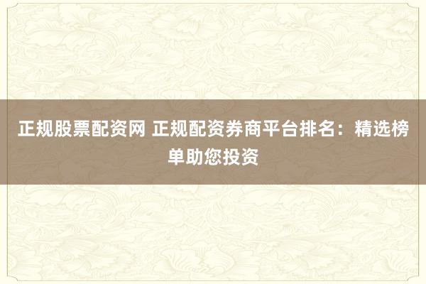 正规股票配资网 正规配资券商平台排名：精选榜单助您投资