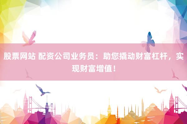 股票网站 配资公司业务员：助您撬动财富杠杆，实现财富增值！