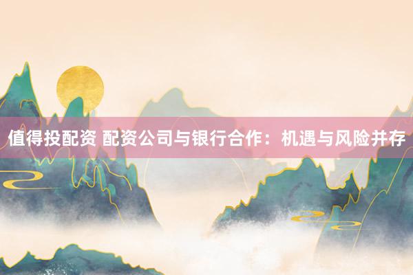 值得投配资 配资公司与银行合作：机遇与风险并存