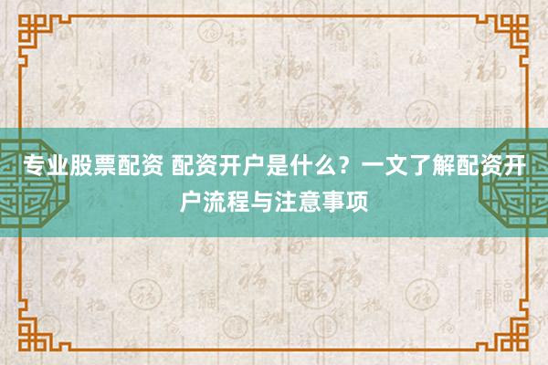专业股票配资 配资开户是什么？一文了解配资开户流程与注意事项
