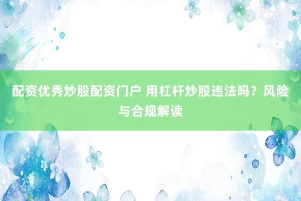 配资优秀炒股配资门户 用杠杆炒股违法吗？风险与合规解读