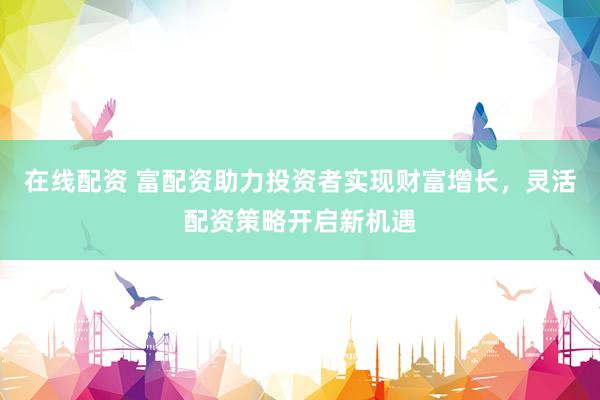 在线配资 富配资助力投资者实现财富增长，灵活配资策略开启新机遇