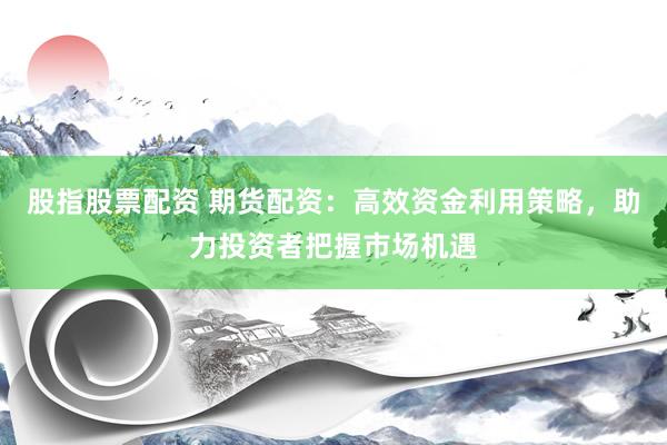 股指股票配资 期货配资：高效资金利用策略，助力投资者把握市场机遇