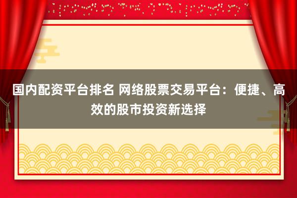 国内配资平台排名 网络股票交易平台：便捷、高效的股市投资新选择