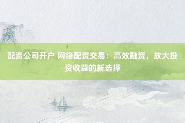 配资公司开户 网络配资交易：高效融资，放大投资收益的新选择