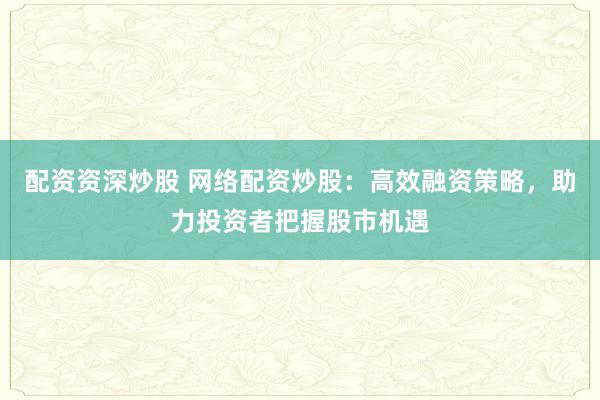 配资资深炒股 网络配资炒股：高效融资策略，助力投资者把握股市机遇