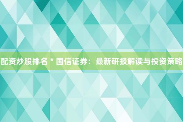 配资炒股排名 * 国信证券：最新研报解读与投资策略