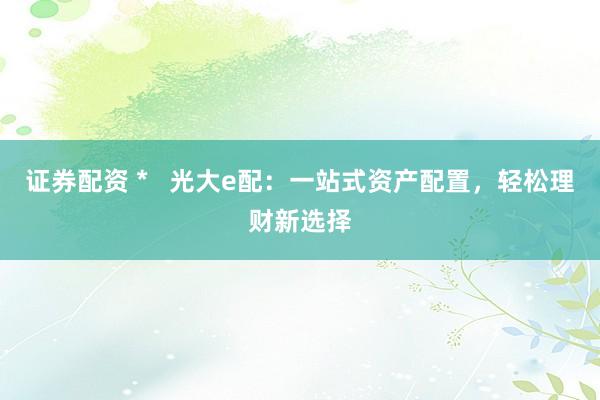证券配资 *   光大e配：一站式资产配置，轻松理财新选择
