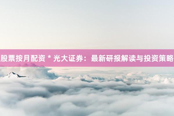 股票按月配资 * 光大证券：最新研报解读与投资策略