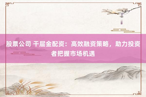 股票公司 干层金配资：高效融资策略，助力投资者把握市场机遇