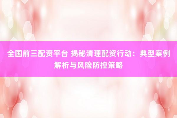 全国前三配资平台 揭秘清理配资行动：典型案例解析与风险防控策略