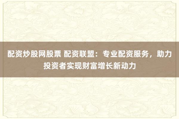 配资炒股网股票 配资联盟：专业配资服务，助力投资者实现财富增长新动力