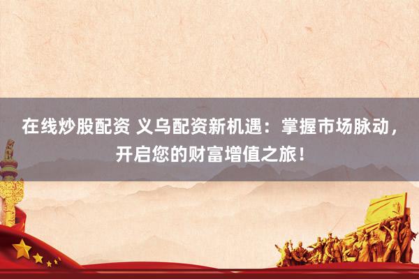 在线炒股配资 义乌配资新机遇：掌握市场脉动，开启您的财富增值之旅！