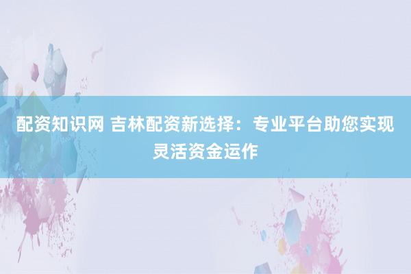 配资知识网 吉林配资新选择：专业平台助您实现灵活资金运作