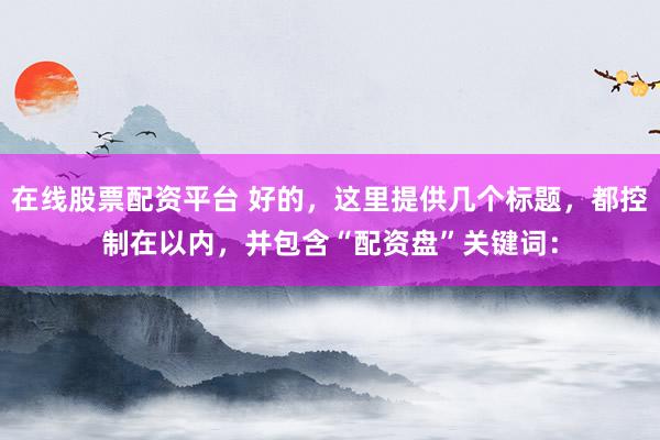 在线股票配资平台 好的，这里提供几个标题，都控制在以内，并包含“配资盘”关键词：