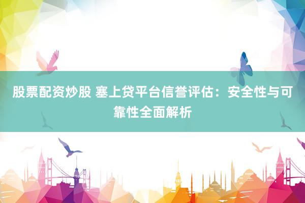股票配资炒股 塞上贷平台信誉评估：安全性与可靠性全面解析