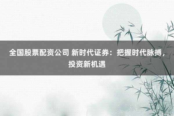 全国股票配资公司 新时代证券：把握时代脉搏，投资新机遇