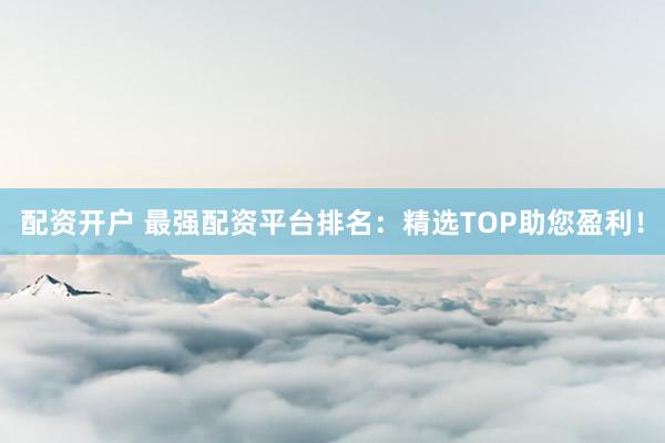 配资开户 最强配资平台排名：精选TOP助您盈利！