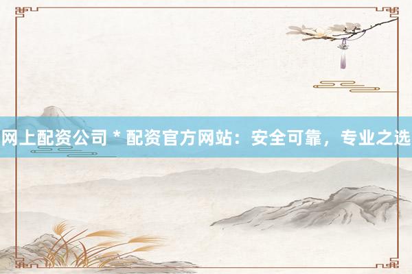 网上配资公司 * 配资官方网站：安全可靠，专业之选