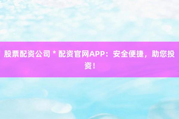 股票配资公司 * 配资官网APP：安全便捷，助您投资！