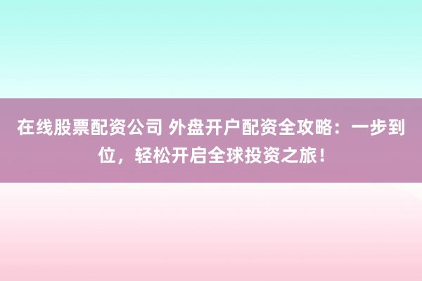 在线股票配资公司 外盘开户配资全攻略：一步到位，轻松开启全球投资之旅！