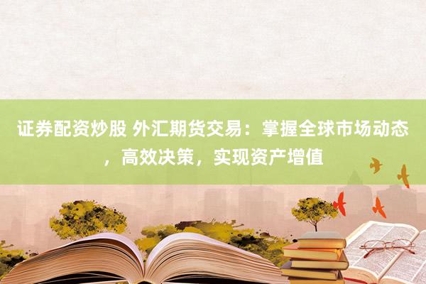 证券配资炒股 外汇期货交易：掌握全球市场动态，高效决策，实现资产增值