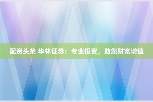 配资头条 华林证券：专业投资，助您财富增值