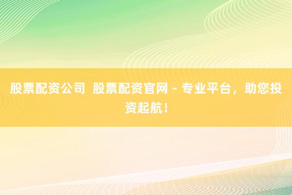 股票配资公司  股票配资官网 - 专业平台，助您投资起航！