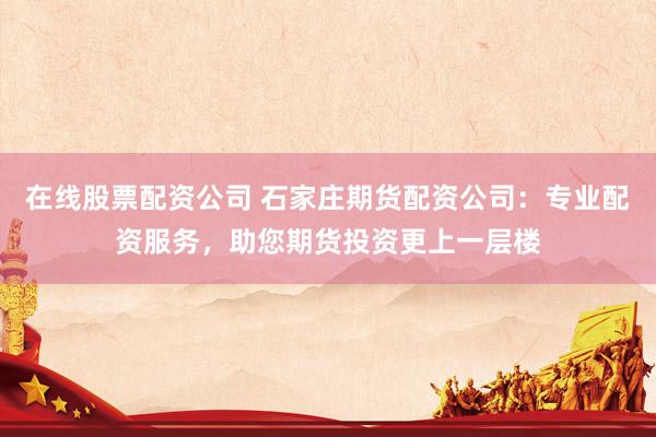 在线股票配资公司 石家庄期货配资公司：专业配资服务，助您期货投资更上一层楼