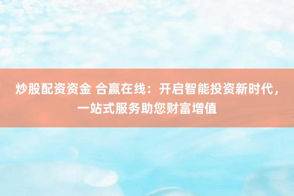 炒股配资资金 合赢在线：开启智能投资新时代，一站式服务助您财富增值
