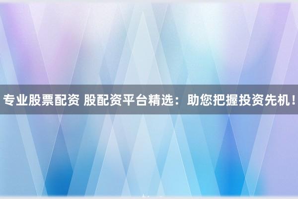 专业股票配资 股配资平台精选：助您把握投资先机！
