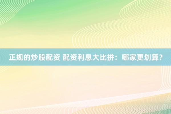 正规的炒股配资 配资利息大比拼：哪家更划算？
