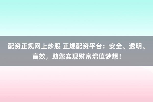 配资正规网上炒股 正规配资平台：安全、透明、高效，助您实现财富增值梦想！