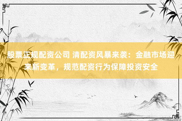 股票正规配资公司 清配资风暴来袭：金融市场迎来新变革，规范配资行为保障投资安全