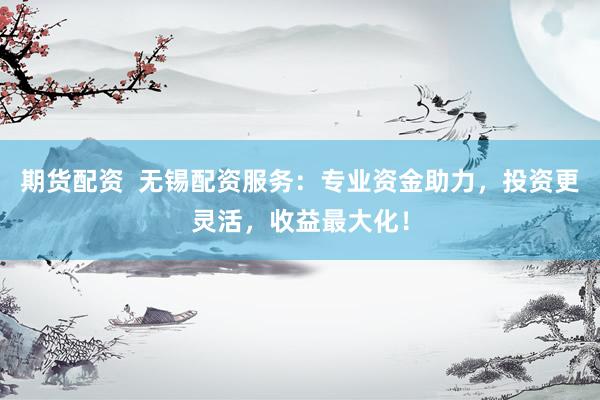 期货配资  无锡配资服务：专业资金助力，投资更灵活，收益最大化！