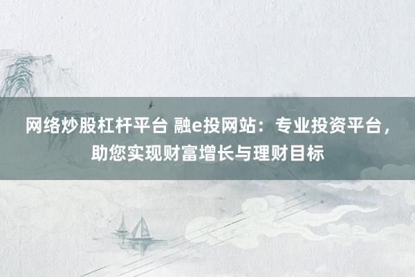 网络炒股杠杆平台 融e投网站：专业投资平台，助您实现财富增长与理财目标