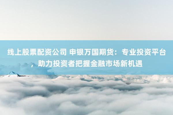 线上股票配资公司 申银万国期货：专业投资平台，助力投资者把握金融市场新机遇